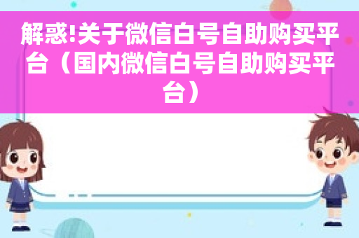 解惑!关于微信白号自助购买平台（国内微信白号自助购买平台）