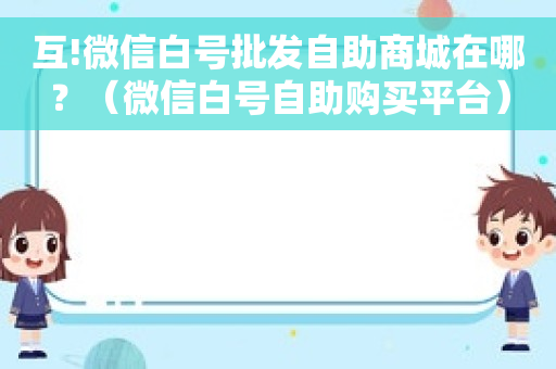 互!微信白号批发自助商城在哪？（微信白号自助购买平台）