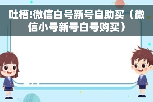 吐槽!微信白号新号自助买（微信小号新号白号购买）