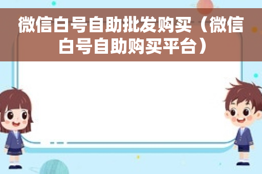 微信白号自助批发购买（微信白号自助购买平台）